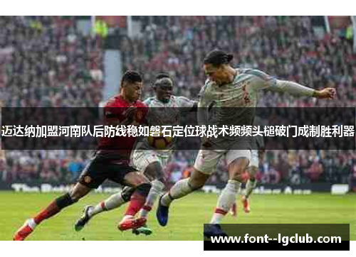 迈达纳加盟河南队后防线稳如磐石定位球战术频频头槌破门成制胜利器 迈达纳加盟河南队后防线稳如磐石定位球战术频频头槌破门成制胜利器